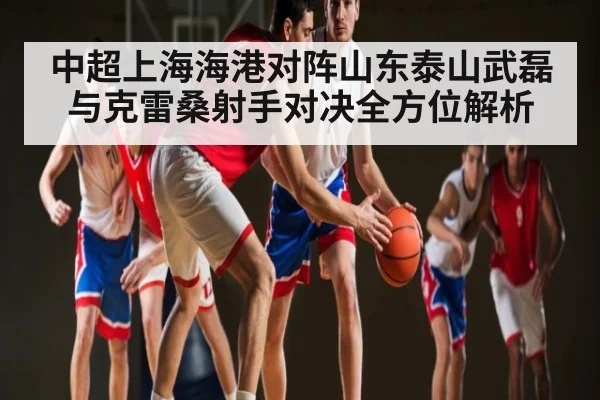 中超上海海港对阵山东泰山武磊与克雷桑射手对决全方位解析
