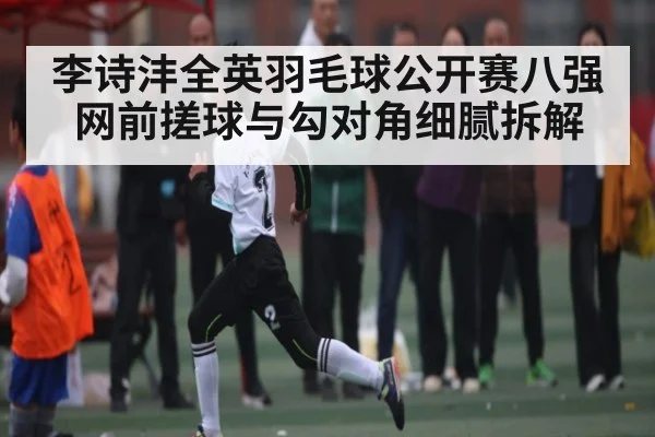 李诗沣全英羽毛球公开赛八强网前搓球与勾对角细腻拆解